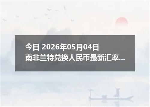 今日 2026年05月04日 南非兰特兑换人民币最新汇率行情