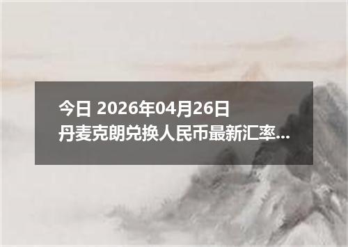 今日 2026年04月26日 丹麦克朗兑换人民币最新汇率行情
