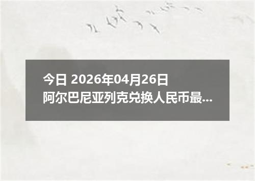 今日 2026年04月26日 阿尔巴尼亚列克兑换人民币最新汇率行情