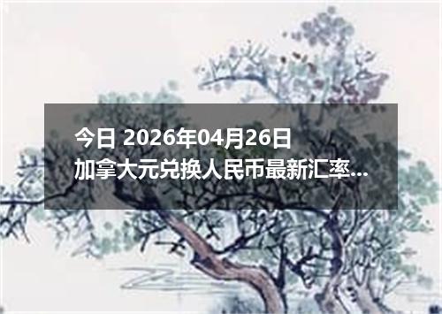 今日 2026年04月26日 加拿大元兑换人民币最新汇率行情