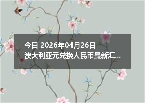 今日 2026年04月26日 澳大利亚元兑换人民币最新汇率行情