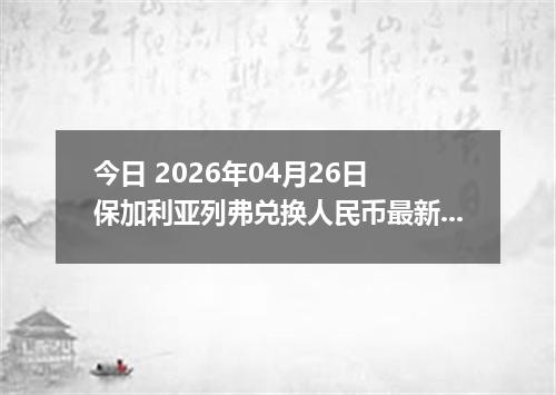 今日 2026年04月26日 保加利亚列弗兑换人民币最新汇率行情