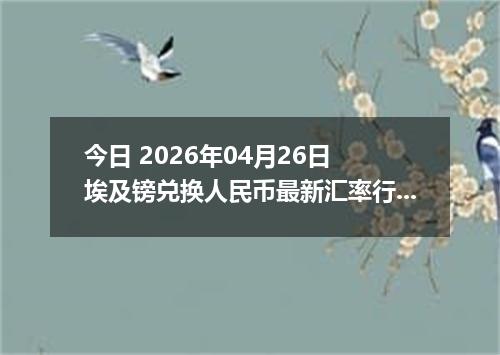今日 2026年04月26日 埃及镑兑换人民币最新汇率行情