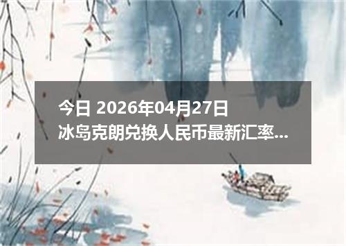 今日 2026年04月27日 冰岛克朗兑换人民币最新汇率行情