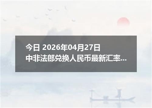 今日 2026年04月27日 中非法郎兑换人民币最新汇率行情
