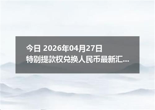 今日 2026年04月27日 特别提款权兑换人民币最新汇率行情