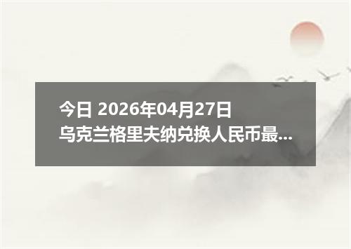 今日 2026年04月27日 乌克兰格里夫纳兑换人民币最新汇率行情