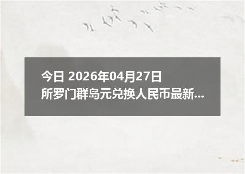 今日 2026年04月27日 所罗门群岛元兑换人民币最新汇率行情