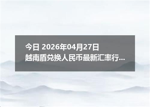 今日 2026年04月27日 越南盾兑换人民币最新汇率行情