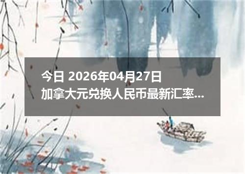今日 2026年04月27日 加拿大元兑换人民币最新汇率行情
