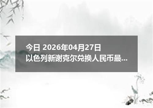 今日 2026年04月27日 以色列新谢克尔兑换人民币最新汇率行情