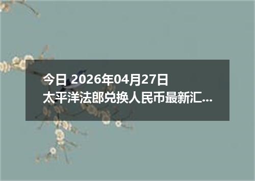 今日 2026年04月27日 太平洋法郎兑换人民币最新汇率行情