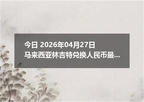 今日 2026年04月27日 马来西亚林吉特兑换人民币最新汇率行情