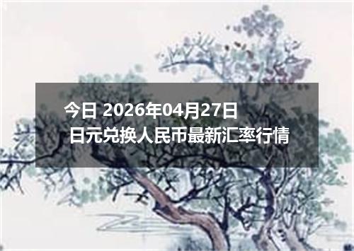 今日 2026年04月27日 日元兑换人民币最新汇率行情