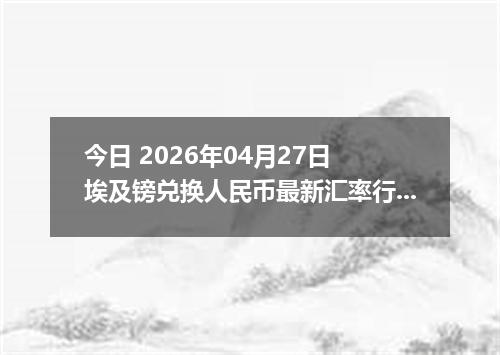 今日 2026年04月27日 埃及镑兑换人民币最新汇率行情