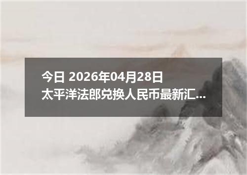 今日 2026年04月28日 太平洋法郎兑换人民币最新汇率行情