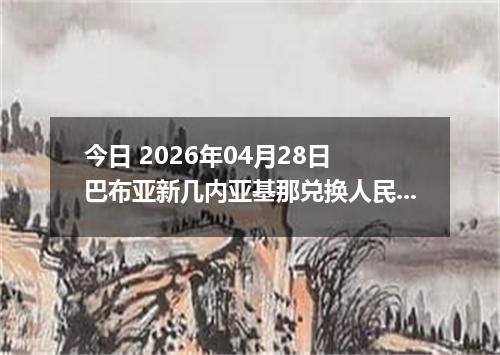 今日 2026年04月28日 巴布亚新几内亚基那兑换人民币最新汇率行情