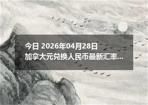 今日 2026年04月28日 加拿大元兑换人民币最新汇率行情