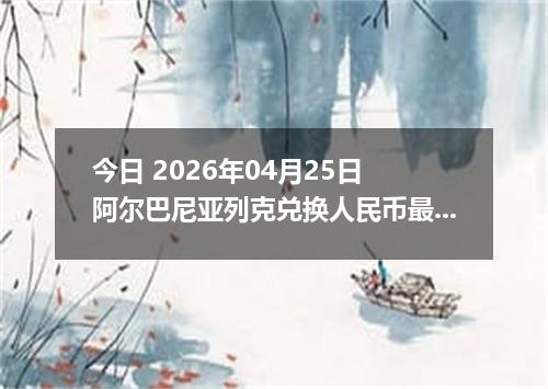 今日 2026年04月25日 阿尔巴尼亚列克兑换人民币最新汇率行情