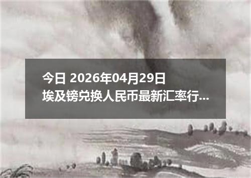 今日 2026年04月29日 埃及镑兑换人民币最新汇率行情