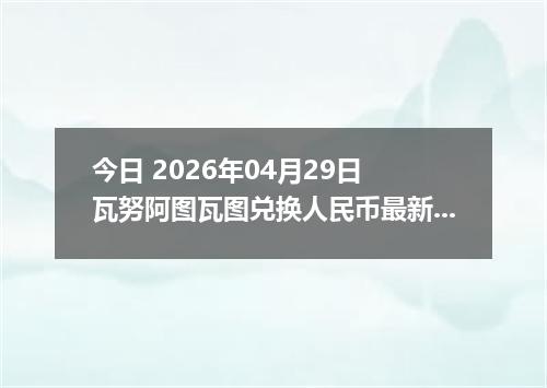 今日 2026年04月29日 瓦努阿图瓦图兑换人民币最新汇率行情
