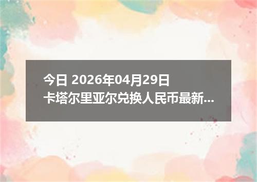 今日 2026年04月29日 卡塔尔里亚尔兑换人民币最新汇率行情