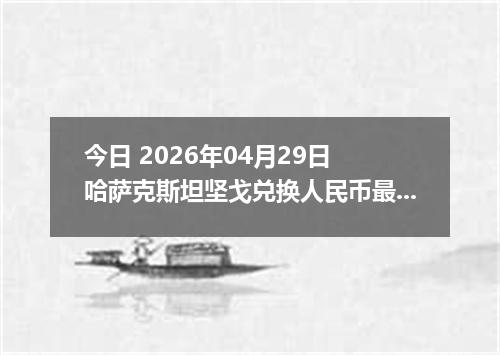 今日 2026年04月29日 哈萨克斯坦坚戈兑换人民币最新汇率行情