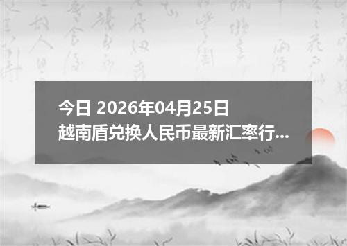 今日 2026年04月25日 越南盾兑换人民币最新汇率行情