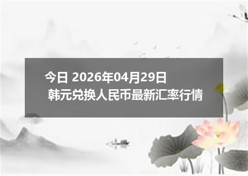 今日 2026年04月29日 韩元兑换人民币最新汇率行情