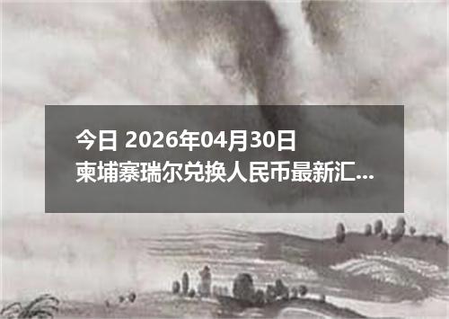 今日 2026年04月30日 柬埔寨瑞尔兑换人民币最新汇率行情
