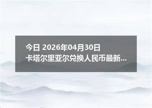 今日 2026年04月30日 卡塔尔里亚尔兑换人民币最新汇率行情