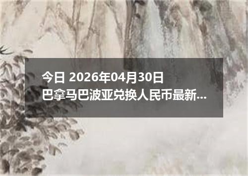 今日 2026年04月30日 巴拿马巴波亚兑换人民币最新汇率行情
