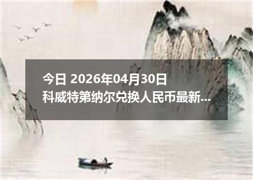 今日 2026年04月30日 科威特第纳尔兑换人民币最新汇率行情