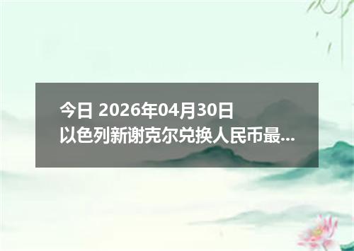 今日 2026年04月30日 以色列新谢克尔兑换人民币最新汇率行情