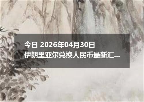 今日 2026年04月30日 伊朗里亚尔兑换人民币最新汇率行情