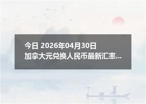 今日 2026年04月30日 加拿大元兑换人民币最新汇率行情