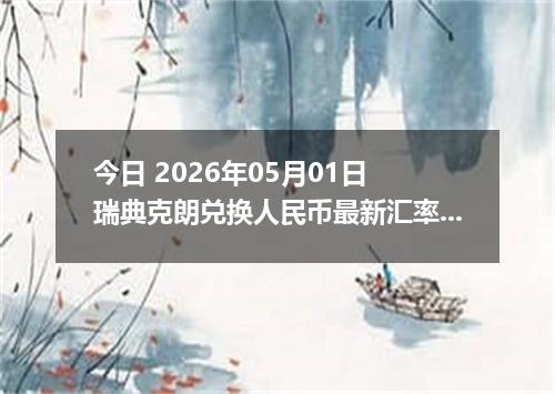 今日 2026年05月01日 瑞典克朗兑换人民币最新汇率行情