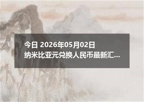 今日 2026年05月02日 纳米比亚元兑换人民币最新汇率行情