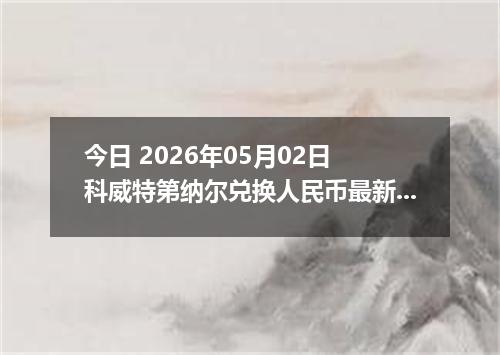今日 2026年05月02日 科威特第纳尔兑换人民币最新汇率行情