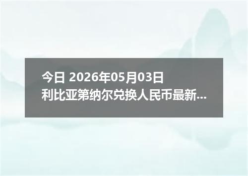 今日 2026年05月03日 利比亚第纳尔兑换人民币最新汇率行情
