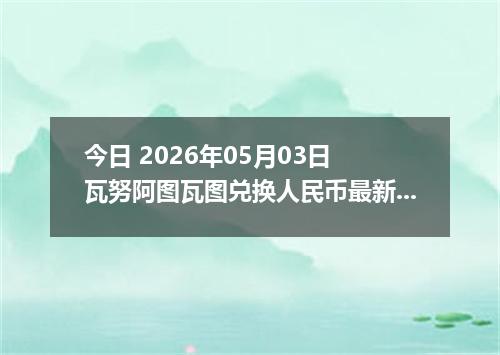 今日 2026年05月03日 瓦努阿图瓦图兑换人民币最新汇率行情