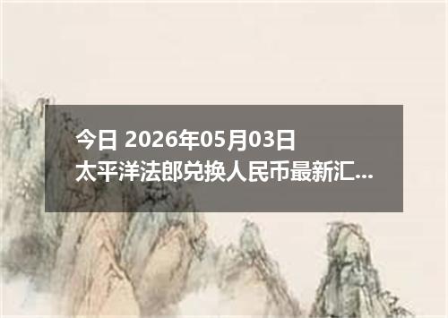 今日 2026年05月03日 太平洋法郎兑换人民币最新汇率行情