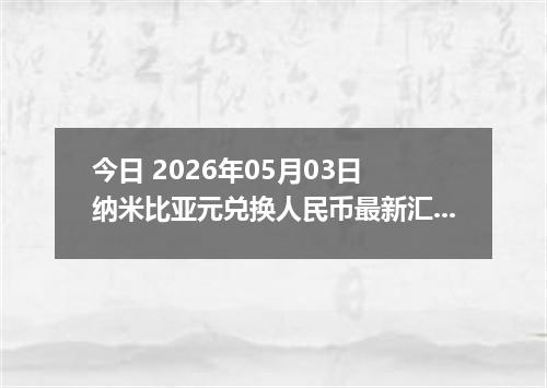 今日 2026年05月03日 纳米比亚元兑换人民币最新汇率行情