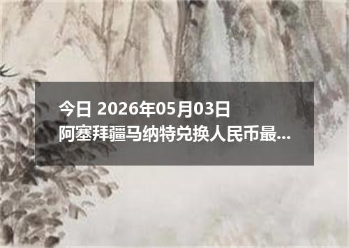 今日 2026年05月03日 阿塞拜疆马纳特兑换人民币最新汇率行情