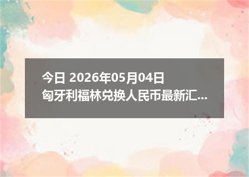 今日 2026年05月04日 匈牙利福林兑换人民币最新汇率行情