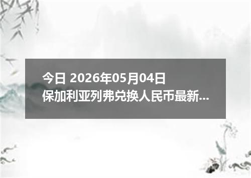 今日 2026年05月04日 保加利亚列弗兑换人民币最新汇率行情