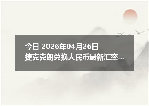 今日 2026年04月26日 捷克克朗兑换人民币最新汇率行情