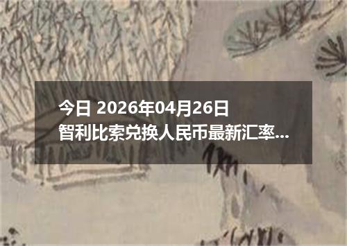 今日 2026年04月26日 智利比索兑换人民币最新汇率行情